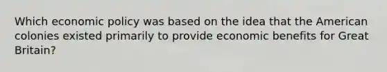 Which economic policy was based on the idea that the American colonies existed primarily to provide economic benefits for Great Britain?