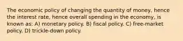 The economic policy of changing the quantity of money, hence the interest rate, hence overall spending in the economy, is known as: A) monetary policy. B) fiscal policy. C) free-market policy. D) trickle-down policy.