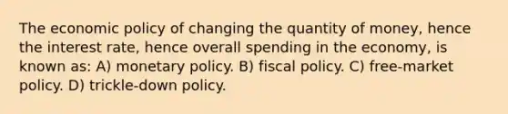 The economic policy of changing the quantity of money, hence the interest rate, hence overall spending in the economy, is known as: A) monetary policy. B) fiscal policy. C) free-market policy. D) trickle-down policy.