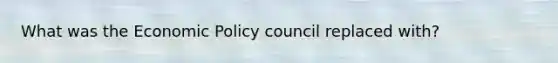 What was the <a href='https://www.questionai.com/knowledge/kWbX8L76Bu-economic-policy' class='anchor-knowledge'>economic policy</a> council replaced with?