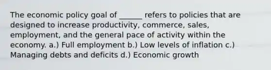 The economic policy goal of ______ refers to policies that are designed to increase productivity, commerce, sales, employment, and the general pace of activity within the economy. a.) Full employment b.) Low levels of inflation c.) Managing debts and deficits d.) Economic growth