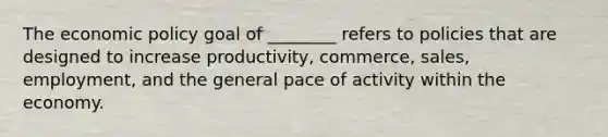 The economic policy goal of ________ refers to policies that are designed to increase productivity, commerce, sales, employment, and the general pace of activity within the economy.