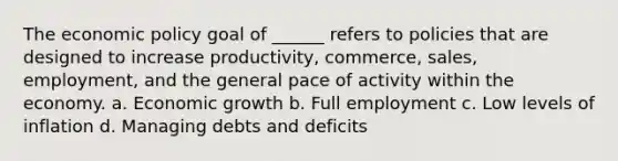 The economic policy goal of ______ refers to policies that are designed to increase productivity, commerce, sales, employment, and the general pace of activity within the economy. a. Economic growth b. Full employment c. Low levels of inflation d. Managing debts and deficits