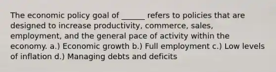 The economic policy goal of ______ refers to policies that are designed to increase productivity, commerce, sales, employment, and the general pace of activity within the economy. a.) Economic growth b.) Full employment c.) Low levels of inflation d.) Managing debts and deficits