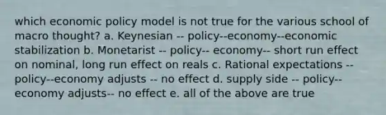 which economic policy model is not true for the various school of macro thought? a. Keynesian -- policy--economy--economic stabilization b. Monetarist -- policy-- economy-- short run effect on nominal, long run effect on reals c. Rational expectations -- policy--economy adjusts -- no effect d. supply side -- policy-- economy adjusts-- no effect e. all of the above are true