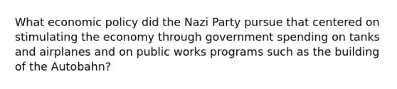 What economic policy did the Nazi Party pursue that centered on stimulating the economy through government spending on tanks and airplanes and on public works programs such as the building of the Autobahn?