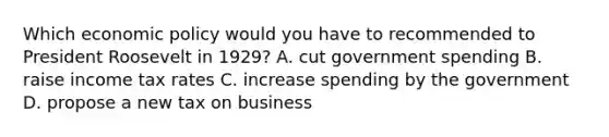 Which <a href='https://www.questionai.com/knowledge/kWbX8L76Bu-economic-policy' class='anchor-knowledge'>economic policy</a> would you have to recommended to President Roosevelt in 1929? A. cut government spending B. raise income tax rates C. increase spending by the government D. propose a new tax on business