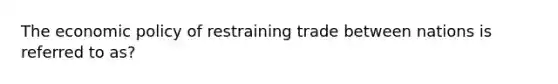 The <a href='https://www.questionai.com/knowledge/kWbX8L76Bu-economic-policy' class='anchor-knowledge'>economic policy</a> of restraining trade between nations is referred to as?