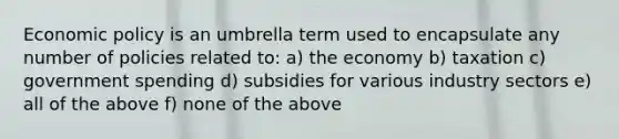 Economic policy is an umbrella term used to encapsulate any number of policies related to: a) the economy b) taxation c) government spending d) subsidies for various industry sectors e) all of the above f) none of the above