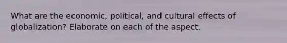 What are the economic, political, and cultural effects of globalization? Elaborate on each of the aspect.