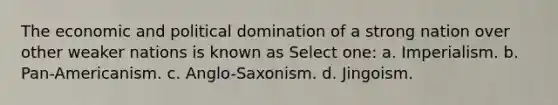 The economic and political domination of a strong nation over other weaker nations is known as Select one: a. Imperialism. b. Pan-Americanism. c. Anglo-Saxonism. d. Jingoism.