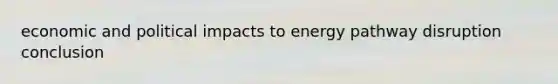 economic and political impacts to energy pathway disruption conclusion