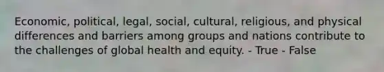 Economic, political, legal, social, cultural, religious, and physical differences and barriers among groups and nations contribute to the challenges of global health and equity. - True - False