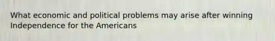 What economic and political problems may arise after winning Independence for the Americans