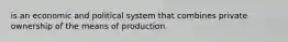 is an economic and political system that combines private ownership of the means of production