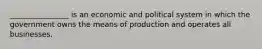 ________________ is an economic and political system in which the government owns the means of production and operates all businesses.