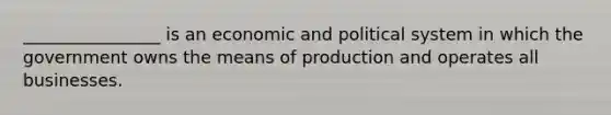 ________________ is an economic and political system in which the government owns the means of production and operates all businesses.