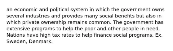 an economic and political system in which the government owns several industries and provides many social benefits but also in which private ownership remains common. The government has extensive programs to help the poor and other people in need. Nations have high tax rates to help finance social programs. Ex. Sweden, Denmark.