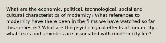 What are the economic, political, technological, social and cultural characteristics of modernity? What references to modernity have there been in the films we have watched so far this semester? What are the psychological effects of modernity - what fears and anxieties are associated with modern city life?