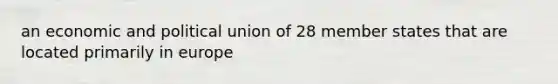 an economic and political union of 28 member states that are located primarily in europe