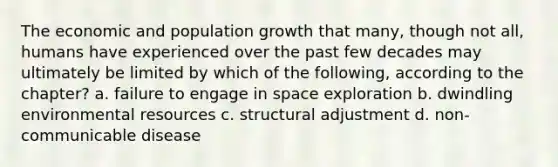 The economic and population growth that many, though not all, humans have experienced over the past few decades may ultimately be limited by which of the following, according to the chapter? a. failure to engage in space exploration b. dwindling environmental resources c. structural adjustment d. non-communicable disease