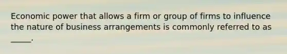 Economic power that allows a firm or group of firms to influence the nature of business arrangements is commonly referred to as _____.