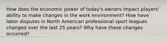 How does the economic power of today's owners impact players' ability to make changes in the work environment? How have labor disputes in North American professional sport leagues changed over the last 25 years? Why have these changes occurred?