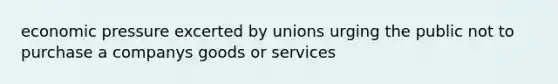 economic pressure excerted by unions urging the public not to purchase a companys goods or services