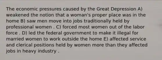 The economic pressures caused by the Great Depression A) weakened the notion that a woman's proper place was in the home B) saw men move into jobs traditionally held by professional women . C) forced most women out of the labor force . D) led the federal government to make it illegal for married women to work outside the home E) affected service and clerical positions held by women more than they affected jobs in heavy industry .