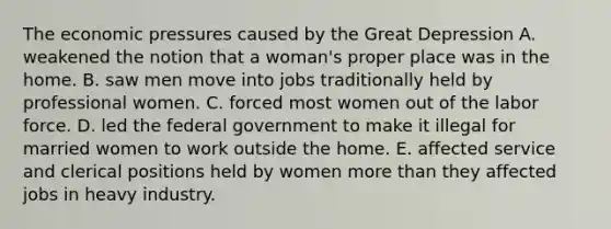 The economic pressures caused by the Great Depression A. weakened the notion that a woman's proper place was in the home. B. saw men move into jobs traditionally held by professional women. C. forced most women out of the labor force. D. led the federal government to make it illegal for married women to work outside the home. E. affected service and clerical positions held by women more than they affected jobs in heavy industry.