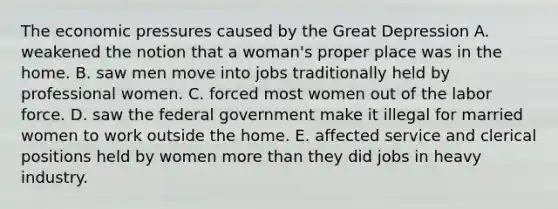 The economic pressures caused by the <a href='https://www.questionai.com/knowledge/k5xSuWRAxy-great-depression' class='anchor-knowledge'>great depression</a> A. weakened the notion that a woman's proper place was in the home. B. saw men move into jobs traditionally held by professional women. C. forced most women out of the labor force. D. saw the federal government make it illegal for married women to work outside the home. E. affected service and clerical positions held by women <a href='https://www.questionai.com/knowledge/keWHlEPx42-more-than' class='anchor-knowledge'>more than</a> they did jobs in heavy industry.