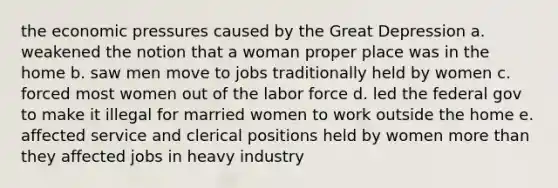 the economic pressures caused by the Great Depression a. weakened the notion that a woman proper place was in the home b. saw men move to jobs traditionally held by women c. forced most women out of the labor force d. led the federal gov to make it illegal for married women to work outside the home e. affected service and clerical positions held by women more than they affected jobs in heavy industry