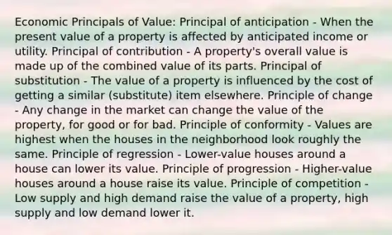 Economic Principals of Value: Principal of anticipation - When the present value of a property is affected by anticipated income or utility. Principal of contribution - A property's overall value is made up of the combined value of its parts. Principal of substitution - The value of a property is influenced by the cost of getting a similar (substitute) item elsewhere. Principle of change - Any change in the market can change the value of the property, for good or for bad. Principle of conformity - Values are highest when the houses in the neighborhood look roughly the same. Principle of regression - Lower-value houses around a house can lower its value. Principle of progression - Higher-value houses around a house raise its value. Principle of competition - Low supply and high demand raise the value of a property, high supply and low demand lower it.