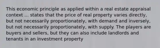 This economic principle as applied within a real estate appraisal context ... states that the price of real property varies directly, but not necessarily proportionately, with demand and inversely, but not necessarily proportionately, with supply. The players are buyers and sellers, but they can also include landlords and tenants in an investment property