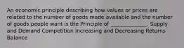 An economic principle describing how values or prices are related to the number of goods made available and the number of goods people want is the Principle of ______________. Supply and Demand Competition Increasing and Decreasing Returns Balance