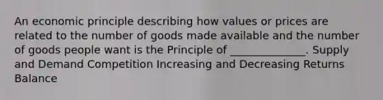 An economic principle describing how values or prices are related to the number of goods made available and the number of goods people want is the Principle of ______________. Supply and Demand Competition Increasing and Decreasing Returns Balance