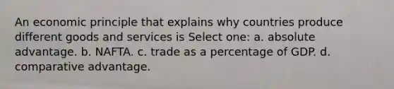 An economic principle that explains why countries produce different goods and services is Select one: a. absolute advantage. b. NAFTA. c. trade as a percentage of GDP. d. comparative advantage.