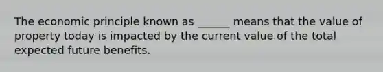 The economic principle known as ______ means that the value of property today is impacted by the current value of the total expected future benefits.