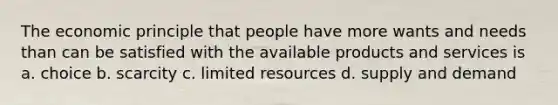 The economic principle that people have more wants and needs than can be satisfied with the available products and services is a. choice b. scarcity c. limited resources d. supply and demand