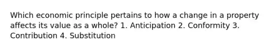 Which economic principle pertains to how a change in a property affects its value as a whole? 1. Anticipation 2. Conformity 3. Contribution 4. Substitution