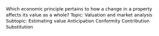 Which economic principle pertains to how a change in a property affects its value as a whole? Topic: Valuation and market analysis Subtopic: Estimating value Anticipation Conformity Contribution Substitution