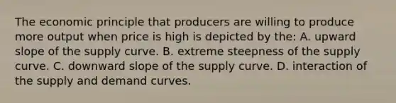 The economic principle that producers are willing to produce more output when price is high is depicted by the: A. upward slope of the supply curve. B. extreme steepness of the supply curve. C. downward slope of the supply curve. D. interaction of the supply and demand curves.