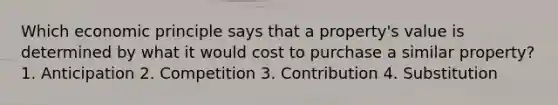 Which economic principle says that a property's value is determined by what it would cost to purchase a similar property? 1. Anticipation 2. Competition 3. Contribution 4. Substitution