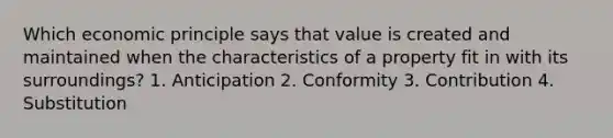 Which economic principle says that value is created and maintained when the characteristics of a property fit in with its surroundings? 1. Anticipation 2. Conformity 3. Contribution 4. Substitution