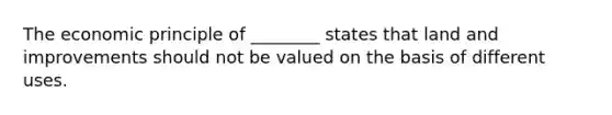 The economic principle of ________ states that land and improvements should not be valued on the basis of different uses.