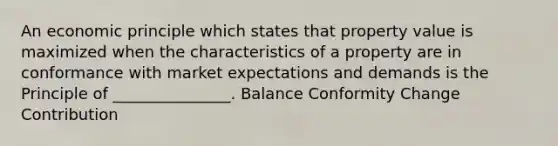 An economic principle which states that property value is maximized when the characteristics of a property are in conformance with market expectations and demands is the Principle of _______________. Balance Conformity Change Contribution