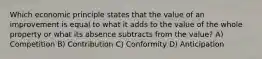 Which economic principle states that the value of an improvement is equal to what it adds to the value of the whole property or what its absence subtracts from the value? A) Competition B) Contribution C) Conformity D) Anticipation