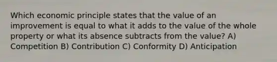 Which economic principle states that the value of an improvement is equal to what it adds to the value of the whole property or what its absence subtracts from the value? A) Competition B) Contribution C) Conformity D) Anticipation