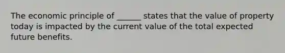 The economic principle of ______ states that the value of property today is impacted by the current value of the total expected future benefits.