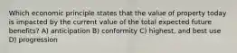 Which economic principle states that the value of property today is impacted by the current value of the total expected future benefits? A) anticipation B) conformity C) highest, and best use D) progression